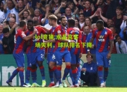 lol竞猜:水晶宫客场失利，球队排名下降