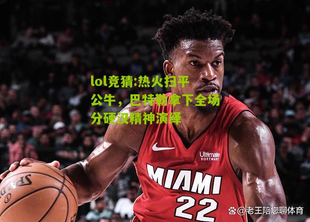 lol竞猜:热火扫平公牛，巴特勒拿下全场分硬汉精神演绎