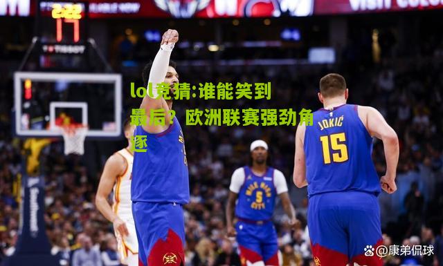 lol竞猜:谁能笑到最后？欧洲联赛强劲角逐