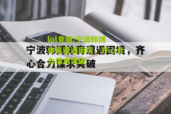 lol竞猜:宁波韩博体育遭遇困境，齐心合力谋求突破
