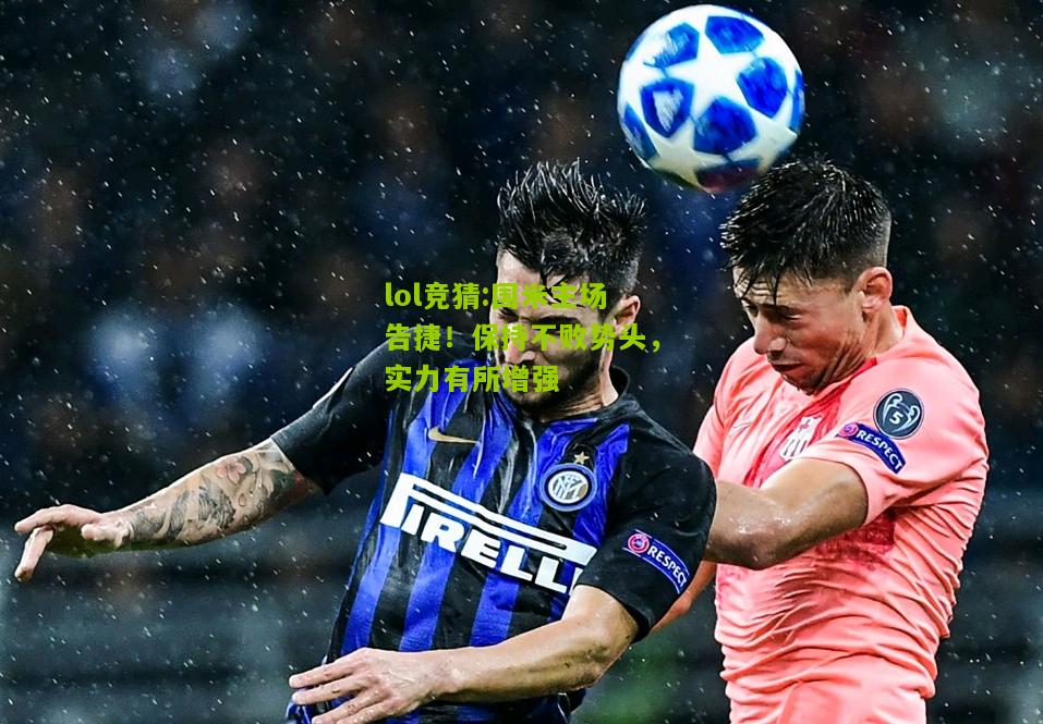 lol竞猜:国米主场告捷！保持不败势头，实力有所增强