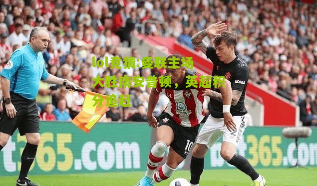 lol竞猜:曼联主场大胜南安普顿，英超积分追赶